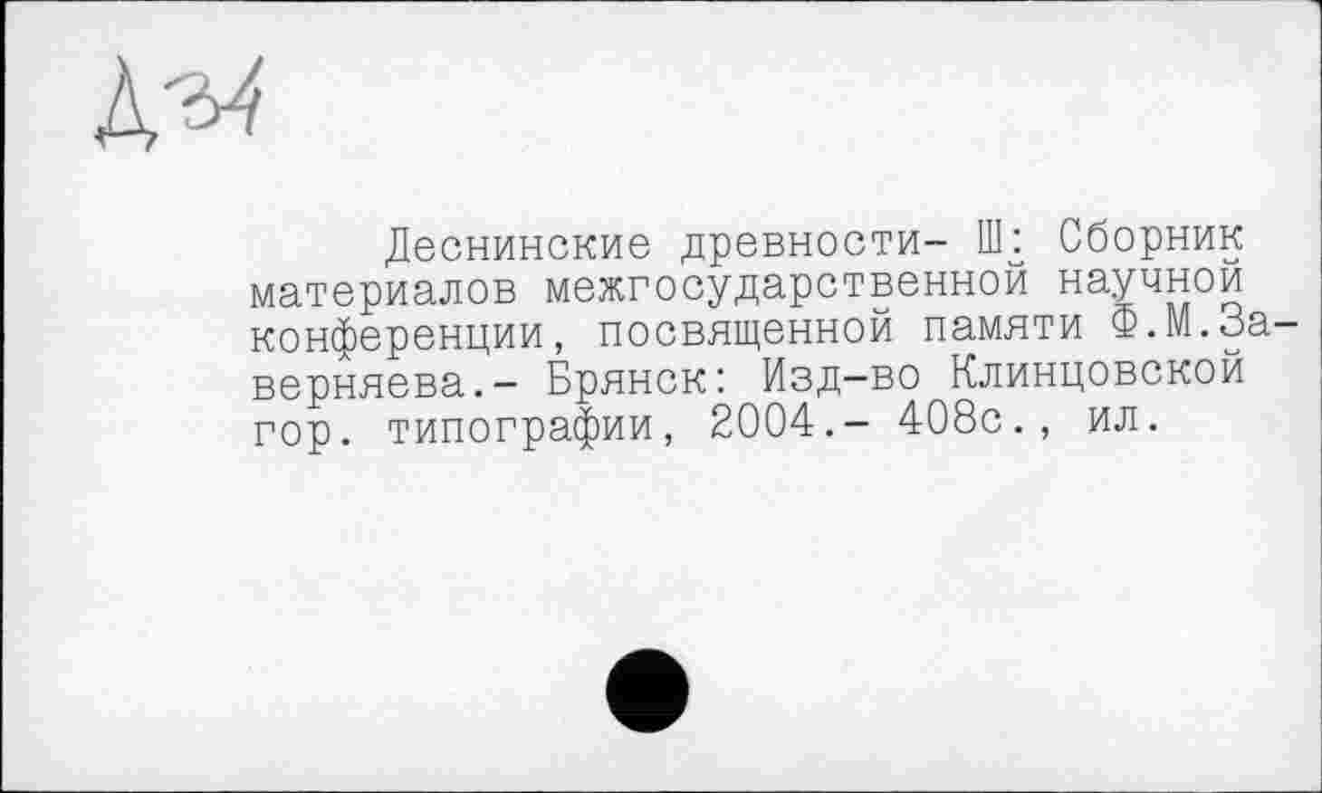 ﻿Дз4
Деснинские древности- llk Сборник материалов межгосударственной научной конференции, посвященной памяти Ф.М.За-верняева.- Брянск: Изд-во Клинцовской гор. типографии, 2004.- 408с., ил.